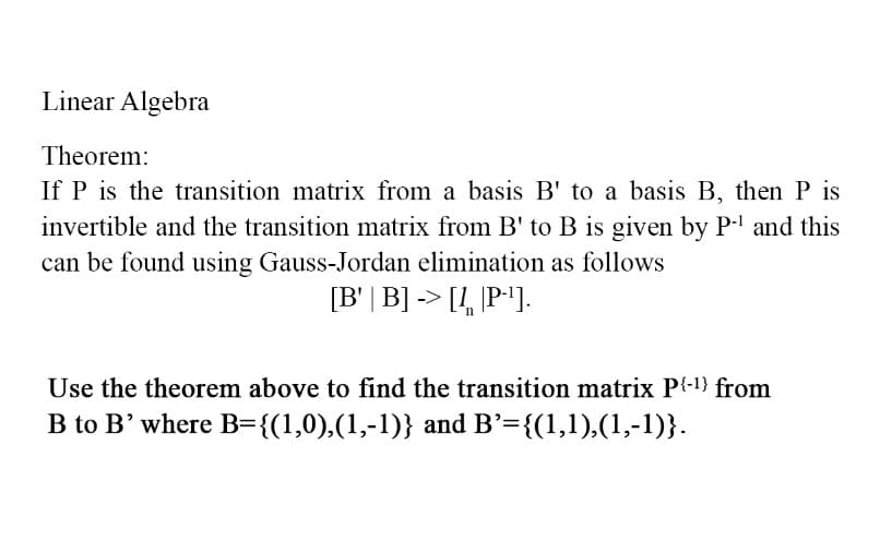 Linear Algebra
Theorem:
If P is the transition matrix from a basis B' to a basis B, then P is
invertible and the transition matrix from B' to B is given by P-¹ and this
can be found using Gauss-Jordan elimination as follows
[B' | B] -> [1, P-¹].
Use the theorem above to find the transition matrix P{-¹} from
B to B' where B={(1,0),(1,-1)} and B'={(1,1),(1,-1)}.