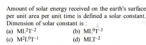 Amount of solar energy received on the earth's surface
per unit area per unit time is defined a solar constant.
Dimension of solar constant is :
(a) ML2T-2
(c) M²LOT-!
(b) ML°T-3
(d) MLT-2
