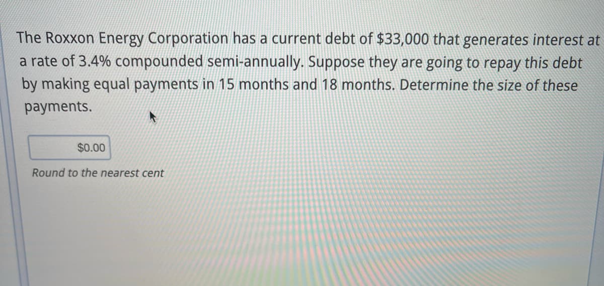 The Roxxon Energy Corporation has a current debt of $33,000 that generates interest at
a rate of 3.4% compounded semi-annually. Suppose they are going to repay this debt
by making equal payments in 15 months and 18 months. Determine the size of these
payments.
$0.00
Round to the nearest cent
