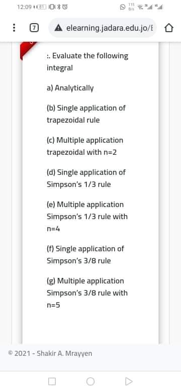 115
12:09 BI IDI* o
A elearning.jadara.edu.jo/E O
:. Evaluate the following
integral
a) Analytically
(b) Single application of
trapezoidal rule
(c) Multiple application
trapezoidal with n=2
(d) Single application of
Simpson's 1/3 rule
(e) Multiple application
Simpson's 1/3 rule with
n=4
(f) Single application of
Simpson's 3/8 rule
(g) Multiple application
Simpson's 3/8 rule with
n=5
© 2021 - Shakir A. Mrayyen
