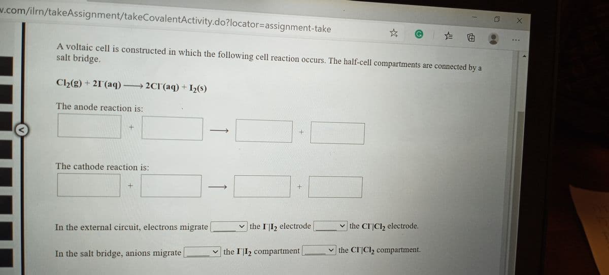 w.com/ilrn/takeAssignment/takeCovalentActivity.do?locator=Dassignment-take
た 回
...
A voltaic cell is constructed in which the following cell reaction occurs. The half-cell compartments are connected by a
salt bridge.
Cl2(g) + 21 (aq) 2CI(aq) + I½(s)
The anode reaction is:
The cathode reaction is:
v the II2 electrode
v the CICl, electrode.
In the external circuit, electrons migrate
v the CI]Cl2 compartment.
v the II2 compartment
In the salt bridge, anions migrate
