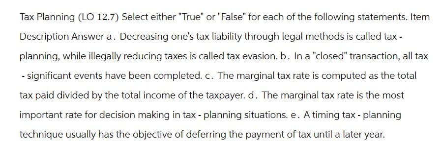 Tax Planning (LO 12.7) Select either "True" or "False" for each of the following statements. Item
Description Answer a. Decreasing one's tax liability through legal methods is called tax -
planning, while illegally reducing taxes is called tax evasion. b. In a "closed" transaction, all tax
- significant events have been completed. c. The marginal tax rate is computed as the total
tax paid divided by the total income of the taxpayer. d. The marginal tax rate is the most
important rate for decision making in tax - planning situations. e. A timing tax - planning
technique usually has the objective of deferring the payment of tax until a later year.