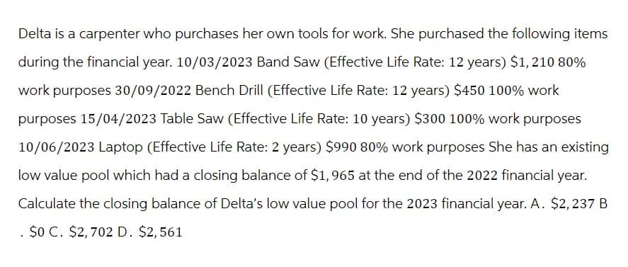 Delta is a carpenter who purchases her own tools for work. She purchased the following items
during the financial year. 10/03/2023 Band Saw (Effective Life Rate: 12 years) $1,210 80%
work purposes 30/09/2022 Bench Drill (Effective Life Rate: 12 years) $450 100% work
purposes 15/04/2023 Table Saw (Effective Life Rate: 10 years) $300 100% work purposes
10/06/2023 Laptop (Effective Life Rate: 2 years) $990 80% work purposes She has an existing
low value pool which had a closing balance of $1,965 at the end of the 2022 financial year.
Calculate the closing balance of Delta's low value pool for the 2023 financial year. A. $2, 237 B
$0 C. $2,702 D. $2,561