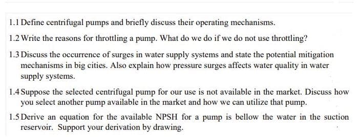 1.1 Define centrifugal pumps and briefly discuss their operating mechanisms.
1.2 Write the reasons for throttling a pump. What do we do if we do not use throttling?
1.3 Discuss the occurrence of surges in water supply systems and state the potential mitigation
mechanisms in big cities. Also explain how pressure surges affects water quality in water
supply systems.
1.4 Suppose the selected centrifugal pump for our use is not available in the market. Discuss how
you select another pump available in the market and how we can utilize that pump.
1.5 Derive an equation for the available NPSH for a pump is bellow the water in the suction
reservoir. Support your derivation by drawing.
