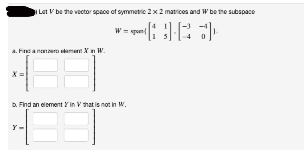 a. Find a nonzero element X in W.
X =
Let V be the vector space of symmetric 2 x 2 matrices and W be the subspace
-3
GJE +]}
Y =
W = span{
b. Find an element Y in V that is not in W.
3