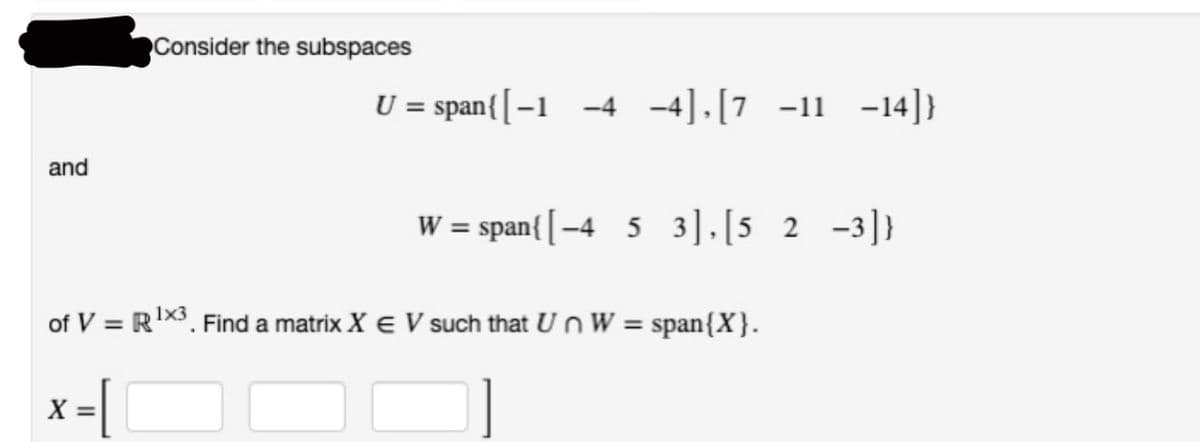 and
Consider the subspaces
X =
U = span{ [-1 -4 -4],[7 -11 -14]}
W = span{ [-4 5 3],[5 2-3]}
of V = R¹X3. Find a matrix X € V such that Un W = span{X}.
1x3