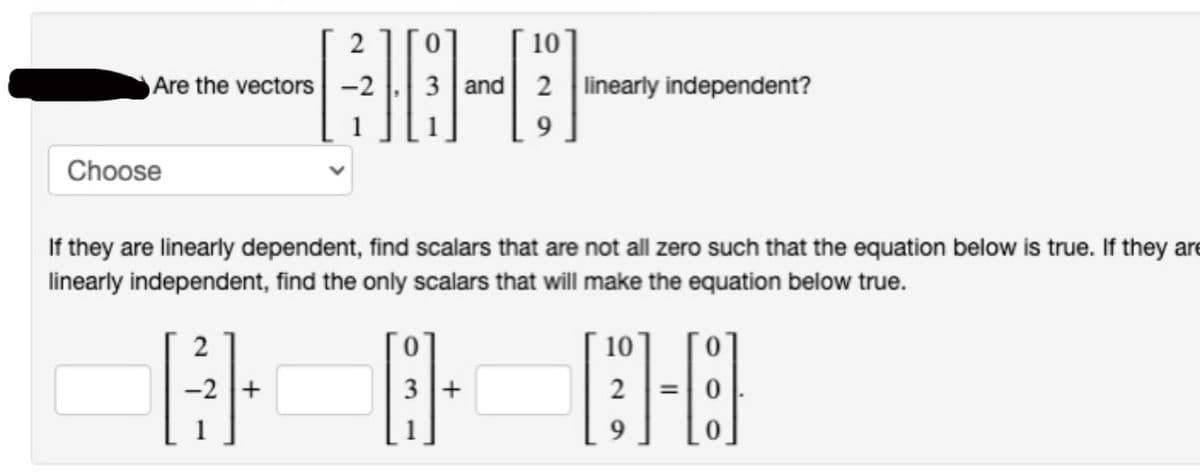 Are the vectors
Choose
2
10
60-0
+
If they are linearly dependent, find scalars that are not all zero such that the equation below is true. If they are
linearly independent, find the only scalars that will make the equation below true.
and 2 linearly independent?
+
10
[1-6]
9