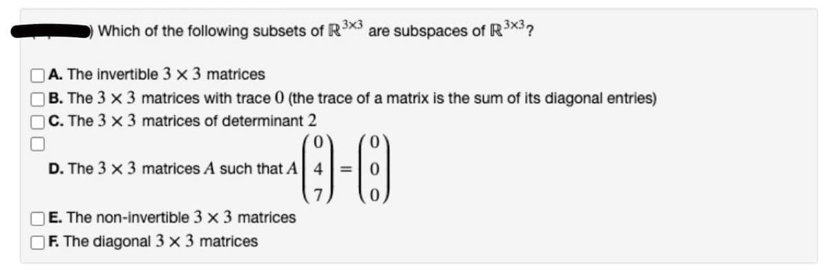000
Which of the following subsets of R³x3 are subspaces of R³x3?
A. The invertible 3 x 3 matrices
B. The 3 x 3 matrices with trace 0 (the trace of a matrix is the sum of its diagonal entries)
C. The 3 x 3 matrices of determinant 2
--0
=
D. The 3 x 3 matrices A such that A 4
E. The non-invertible 3 x 3 matrices
F. The diagonal 3 x 3 matrices
