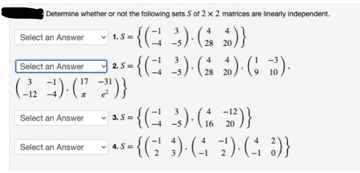 Determine whether or not the following sets S of 2 x 2 matrices are linearly independent.
{(÷ 3) (±
2)}
-4
Select an Answer
Select an Answer
1. S=
Select an Answer
3
(₁₂¹) (7²)}
-12
Select an Answer
4
4
25 = {(3) ( ) ( ).
2.S=
"
28
20
10
4 4
28 20
4
-12
+) 25-{(+ 3). (26 20²)}
= {(²
3. S=
-5
16
4
= {(2²3). (.
✓4. S=
2)·(4 ²)}