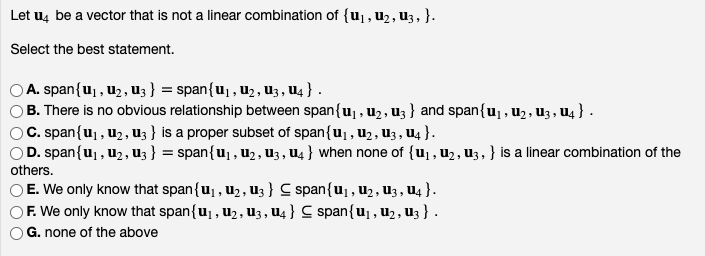 Let u4 be a vector that is not a linear combination of {u₁, U₂, U3, }.
Select the best statement.
© A. span{u₁, U₂, U3 } = span{u₁, U₂, U3, U4 } .
B. There is no obvious relationship between span{u₁, U₂, U3) and span{u₁, U₂, U3, U4} .
© C. span{u₁, U₂, U3} is a proper subset of span{u₁, U₂, U3, U4 } .
© D. span{u₁, U₂, U3 } = span{U₁, U₂, U3, U4} when none of {u₁, U₂, U3, } is a linear combination of the
others.
E. We only know that span{u₁, U₂, U3} C span{u₁, U₂, U3, U4 }.
F. We only know that span{U₁, U₂, U3, U4 } C span{u₁, U₂, U3 } .
OG. none of the above