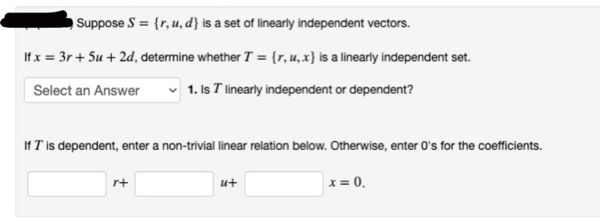 Suppose S = {r, u, d} is a set of linearly independent vectors.
If x = 3r+ 5u + 2d, determine whether T = {r, u, x} is a linearly independent set.
Select an Answer
1. Is I linearly independent or dependent?
If I' is dependent, enter a non-trivial linear relation below. Otherwise, enter 0's for the coefficients.
r+
u+
x = 0.