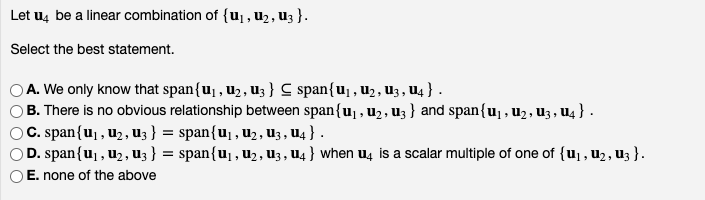 Let u4 be a linear combination of {u₁, U₂, U3 }.
Select the best statement.
A. We only know that span{u₁, U₂, U3} C span{u₁, U₂, U3, U4 } .
B. There is no obvious relationship between span{u₁, ₂, u3} and span{u₁, U₂, U3, U4 } .
© C. span{u₁, U₂, U3 } = span{U₁, U₂, U3, U4 } .
© D. span{u₁, U₂, U3 } = span{U₁, U₂, U3, U4} when u4 is a scalar multiple of one of {u₁, U₂, U3}.
E. none of the above