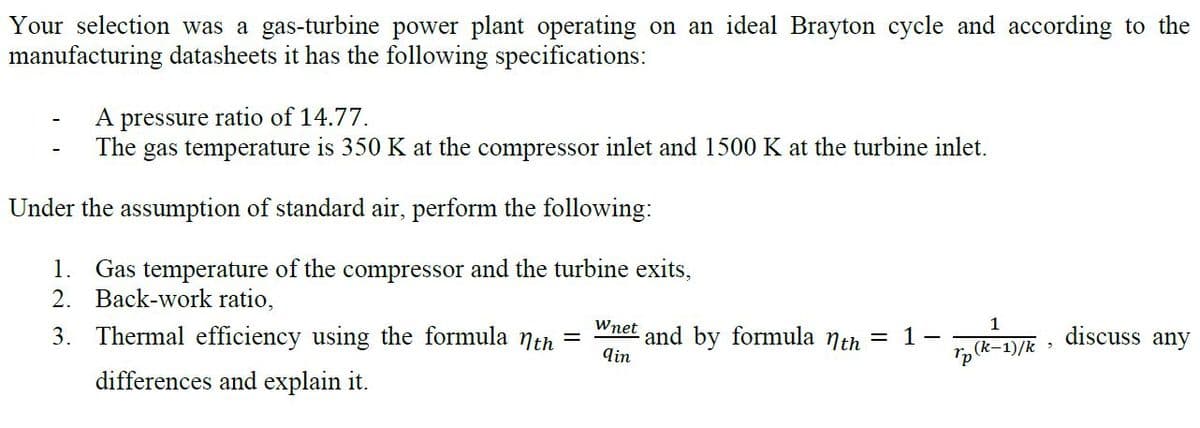 Your selection was a gas-turbine power plant operating on an ideal Brayton cycle and according to the
manufacturing datasheets it has the following specifications:
A pressure ratio of 14.77.
The gas temperature is 350 K at the compressor inlet and 1500 K at the turbine inlet.
Under the assumption of standard air, perform the following:
1. Gas temperature of the compressor and the turbine exits,
2. Back-work ratio,
1
, discuss any
Wnet
3. Thermal efficiency using the formula nth
and by formula nth = 1
qin
(k-1)/k >
differences and explain it.
