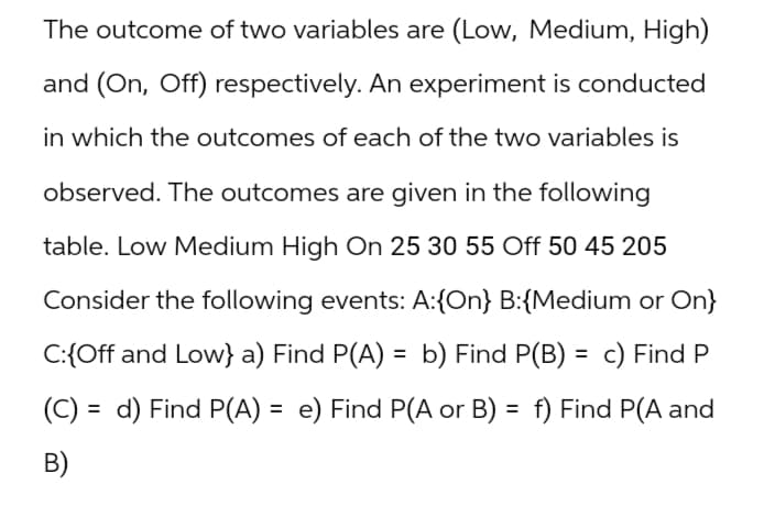 The outcome of two variables are (Low, Medium, High)
and (On, Off) respectively. An experiment is conducted
in which the outcomes of each of the two variables is
observed. The outcomes are given in the following
table. Low Medium High On 25 30 55 Off 50 45 205
Consider the following events: A:{On} B:{Medium or On}
C:{Off and Low} a) Find P(A) = b) Find P(B) = c) Find P
(C) d) Find P(A) = e) Find P(A or B) = f) Find P(A and
B)
