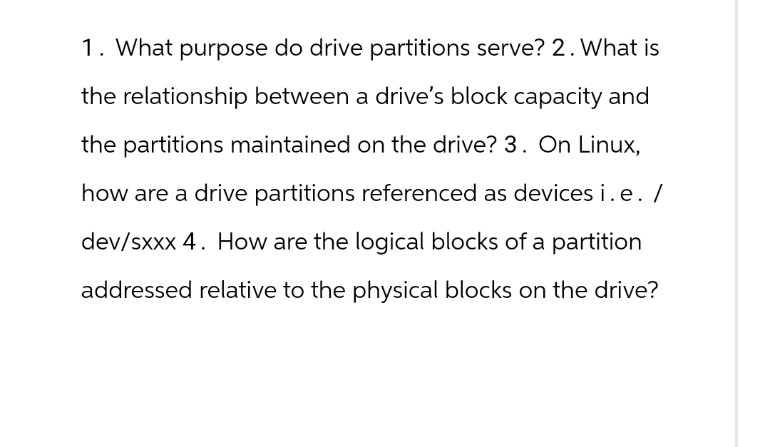 1. What purpose do drive partitions serve? 2. What is
the relationship between a drive's block capacity and
the partitions maintained on the drive? 3. On Linux,
how are a drive partitions referenced as devices i.e. /
dev/sxxx 4. How are the logical blocks of a partition
addressed relative to the physical blocks on the drive?