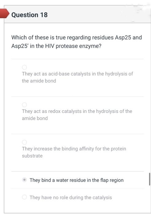 Question 18
Which of these is true regarding residues Asp25 and
Asp25' in the HIV protease enzyme?
They act as acid-base catalysts in the hydrolysis of
the amide bond
They act as redox catalysts in the hydrolysis of the
amide bond
They increase the binding affinity for the protein
substrate
They bind a water residue in the flap region
They have no role during the catalysis