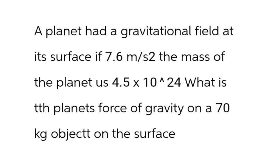 A planet had a gravitational field at
its surface if 7.6 m/s2 the mass of
the planet us 4.5 x 10^24 What is
tth planets force of gravity on a 70
kg objectt on the surface