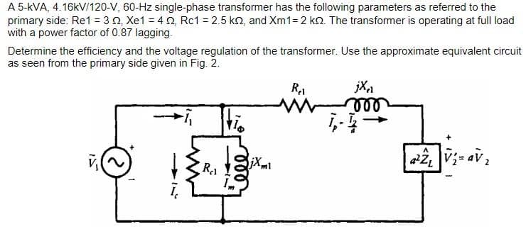 A 5-kVA, 4.16kV/120-V, 60-Hz single-phase transformer has the following parameters as referred to the
primary side: Re1 = 3 02, Xe1 = 422, Rc1 = 2.5 kn, and Xm1= 2 kn. The transformer is operating at full load
with a power factor of 0.87 lagging.
Determine the efficiency and the voltage regulation of the transformer. Use the approximate equivalent circuit
as seen from the primary side given in Fig. 2.
R₁₁
110
000
jXml
Ret
jX₁1
000
Ī,- 1
a²2₁ V₂=av₂