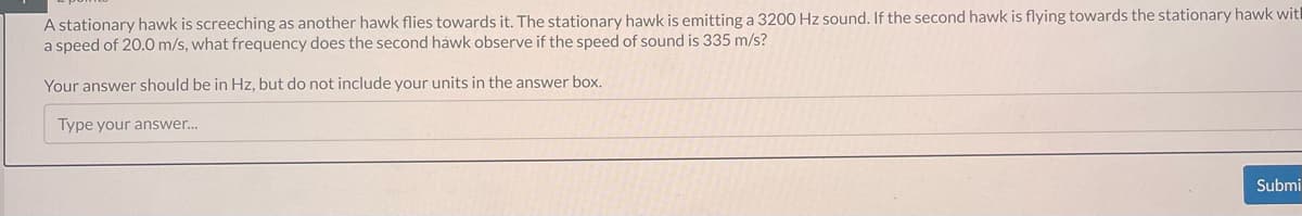 A stationary hawk is screeching as another hawk flies towards it. The stationary hawk is emitting a 3200 Hz sound. If the second hawk is flying towards the stationary hawk wit
a speed of 20.0 m/s, what frequency does the second hawk observe if the speed of sound is 335 m/s?
Your answer should be in Hz, but do not include your units in the answer box.
Type your answer...
Submi