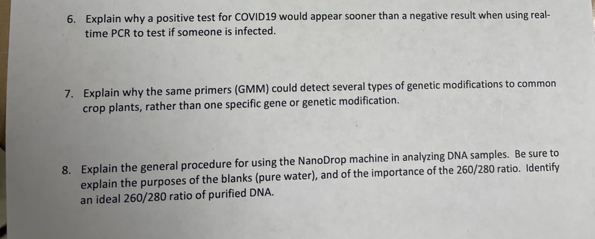 6. Explain why a positive test for COVID19 would appear sooner than a negative result when using real-
time PCR to test if someone is infected.
7. Explain why the same primers (GMM) could detect several types of genetic modifications to common
crop plants, rather than one specific gene or genetic modification.
8. Explain the general procedure for using the NanoDrop machine in analyzing DNA samples. Be sure to
explain the purposes of the blanks (pure water), and of the importance of the 260/280 ratio. Identify
an ideal 260/280 ratio of purified DNA.