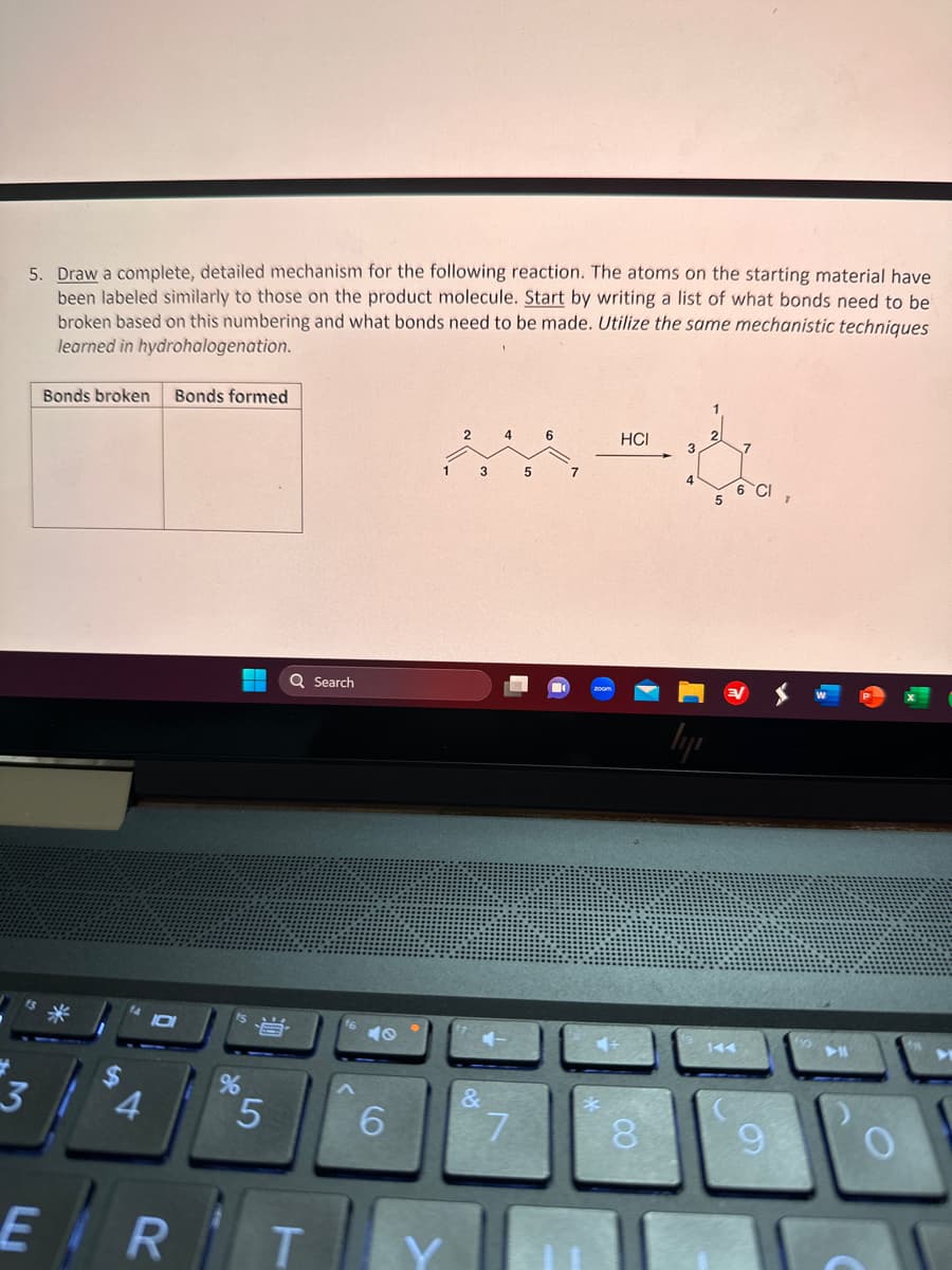 5. Draw a complete, detailed mechanism for the following reaction. The atoms on the starting material have
been labeled similarly to those on the product molecule. Start by writing a list of what bonds need to be
broken based on this numbering and what bonds need to be made. Utilize the same mechanistic techniques
learned in hydrohalogenation.
3
Bonds broken Bonds formed
4
ER
%
B
5
Q Search
T
40
6
2
1 3
&
4
7
5
6
HCI
8
lyi
5
6 CI
9
➤11
O