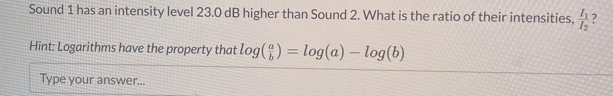 Sound 1 has an intensity level 23.0 dB higher than Sound 2. What is the ratio of their intensities,?
Hint: Logarithms have the property that log() = log(a) -log(b)
Type your answer...