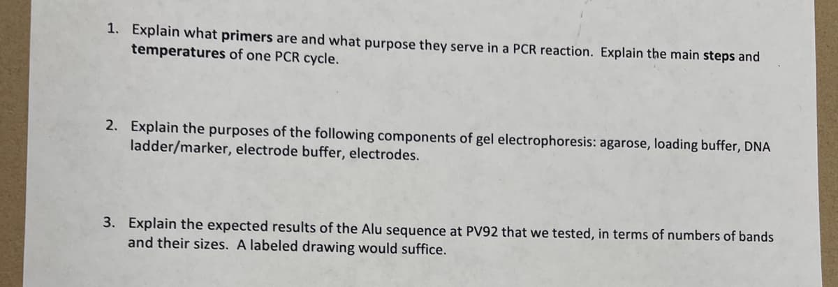 1. Explain what primers are and what purpose they serve in a PCR reaction. Explain the main steps and
temperatures of one PCR cycle.
2. Explain the purposes of the following components of gel electrophoresis: agarose, loading buffer, DNA
ladder/marker, electrode buffer, electrodes.
3. Explain the expected results of the Alu sequence at PV92 that we tested, in terms of numbers of bands
and their sizes. A labeled drawing would suffice.