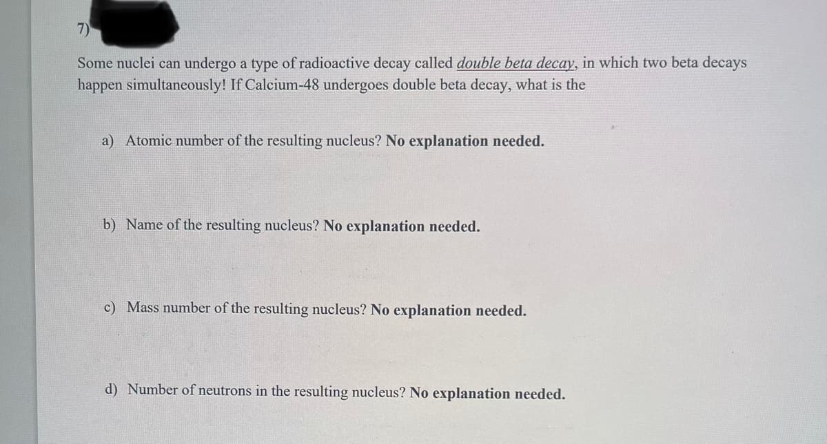 7)
Some nuclei can undergo a type of radioactive decay called double beta decay, in which two beta decays
happen simultaneously! If Calcium-48 undergoes double beta decay, what is the
a) Atomic number of the resulting nucleus? No explanation needed.
b) Name of the resulting nucleus? No explanation needed.
c) Mass number of the resulting nucleus? No explanation needed.
d) Number of neutrons in the resulting nucleus? No explanation needed.