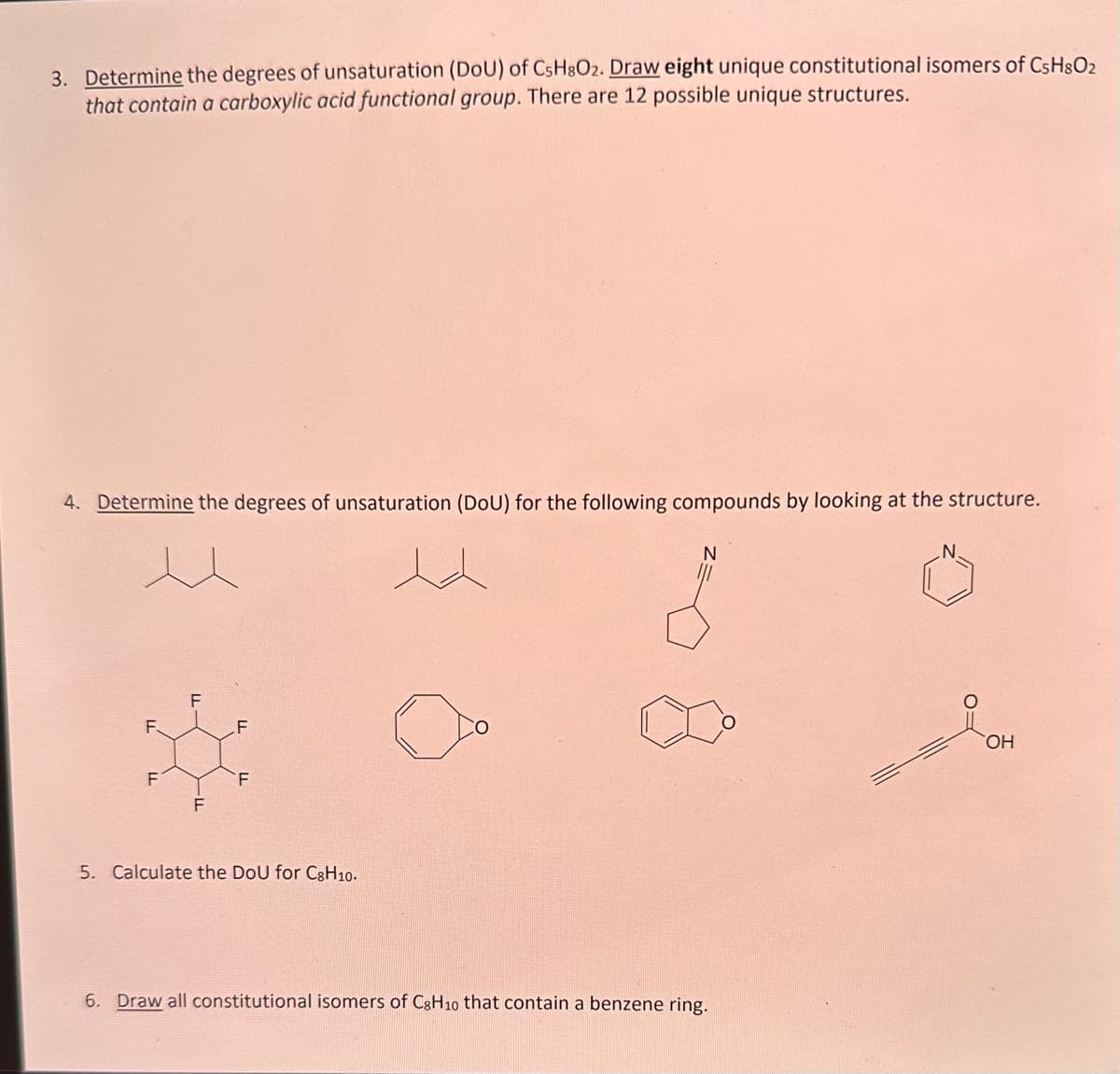 3. Determine the degrees of unsaturation (DoU) of C5H8O2. Draw eight unique constitutional isomers of C5H8O₂
that contain a carboxylic acid functional group. There are 12 possible unique structures.
4. Determine the degrees of unsaturation (DoU) for the following compounds by looking at the structure.
F.
F
F
F
F
5. Calculate the DoU for C8H10.
N
6. Draw all constitutional isomers of C8H10 that contain a benzene ring.
OH