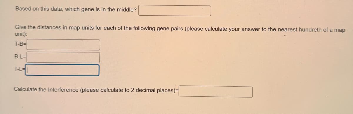 Based on this data, which gene is in the middle?
Give the distances in map units for each of the following gene pairs (please calculate your answer to the nearest hundreth of a map
unit):
T-B=
B-L=
T-L=
Calculate the Interference (please calculate to 2 decimal places)=