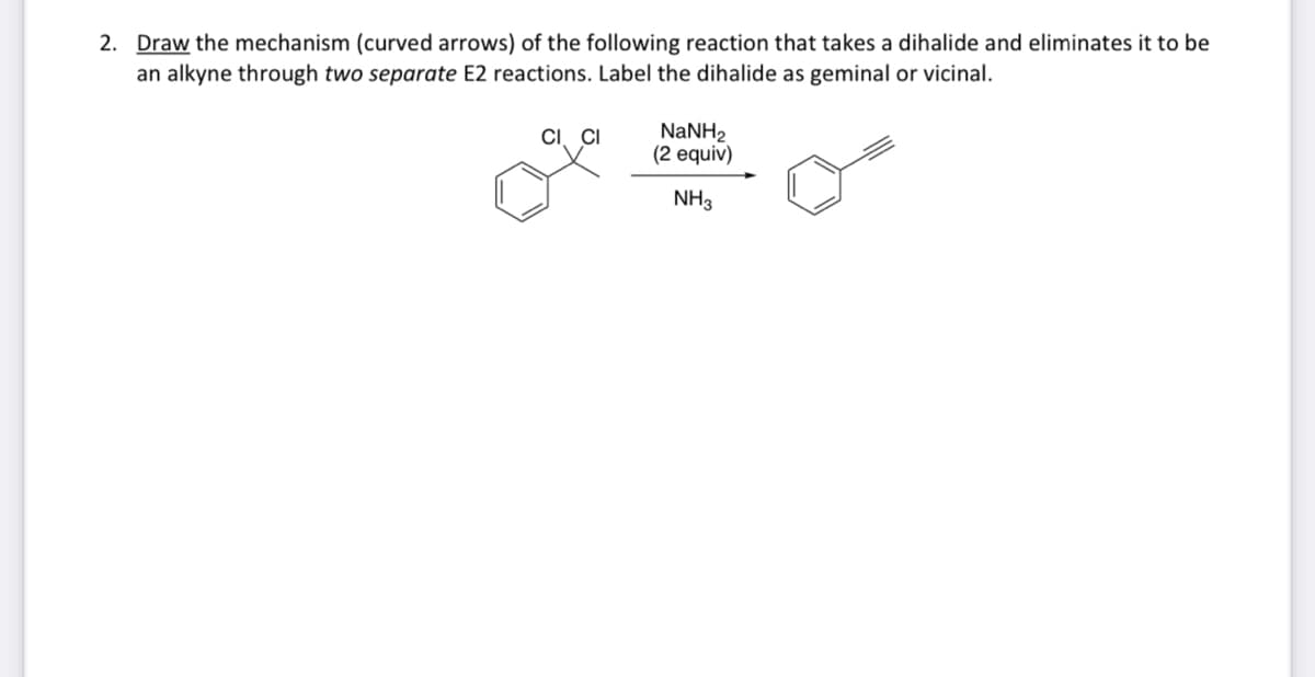 2. Draw the mechanism (curved arrows) of the following reaction that takes a dihalide and eliminates it to be
an alkyne through two separate E2 reactions. Label the dihalide as geminal or vicinal.
CI CI
NaNH,
(2 equiv)
NH3