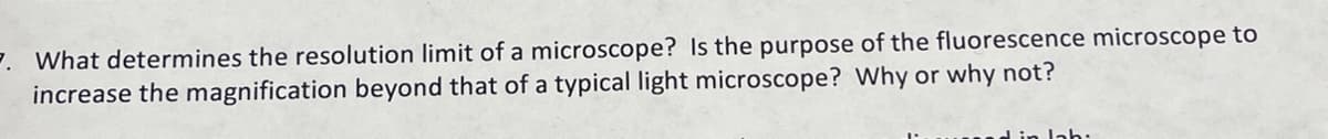 7. What determines the resolution limit of a microscope? Is the purpose of the fluorescence microscope to
increase the magnification beyond that of a typical light microscope? Why or why not?
d in lah.