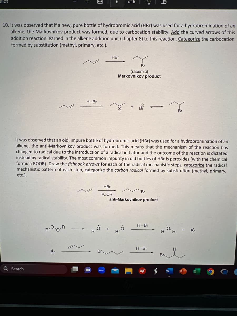 Dilot
Q Search
3
R
10. It was observed that if a new, pure bottle of hydrobromic acid (HBr) was used for a hydrobromination of an
alkene, the Markovnikov product was formed, due to carbocation stability. Add the curved arrows of this
addition reaction learned in the alkene addition unit (chapter 8) to this reaction. Categorize the carbocation
formed by substitution (methyl, primary, etc.).
Br
H-Br
6
HBr
HBr
ROOR
of 6
It was observed that an old, impure bottle of hydrobromic acid (HBr) was used for a hydrobromination of an
alkene, the anti-Markovnikov product was formed. This means that the mechanism of the reaction has
changed to radical due to the introduction of a radical initiator and the outcome of the reaction is dictated
instead by radical stability. The most common impurity in old bottles of HBr is peroxides (with the chemical
formula ROOR). Draw the fishhook arrows for each of the radical mechanistic steps, categorize the radical
mechanistic pattern of each step, categorize the carbon radical formed by substitution (methyl, primary,
etc.).
Br
(racemic)
Markovnikov product
-O
R
Br
anti-Markovnikov product
1.9
=
H-Br
H-Br
R H
Br
Br
H
+
Br