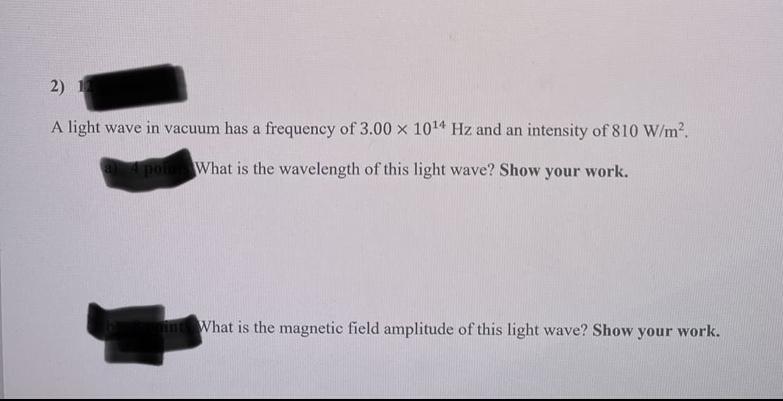 2) 12
A light wave in vacuum has a frequency of 3.00 x 10¹4 Hz and an intensity of 810 W/m².
a) 4 points What is the wavelength of this light wave? Show your work.
oints What is the magnetic field amplitude of this light wave? Show your work.