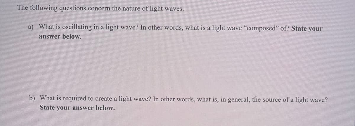 The following questions concern the nature of light waves.
a) What is oscillating in a light wave? In other words, what is a light wave "composed" of? State your
answer below.
b) What is required to create a light wave? In other words, what is, in general, the source of a light wave?
State your answer below.