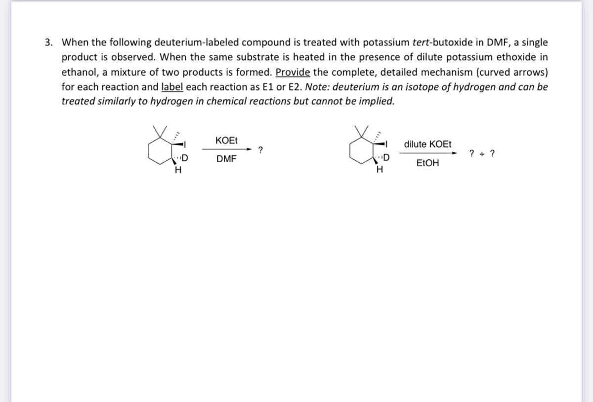 3. When the following deuterium-labeled compound is treated with potassium tert-butoxide in DMF, a single
product is observed. When the same substrate is heated in the presence of dilute potassium ethoxide in
ethanol, a mixture of two products is formed. Provide the complete, detailed mechanism (curved arrows)
for each reaction and label each reaction as E1 or E2. Note: deuterium is an isotope of hydrogen and can be
treated similarly to hydrogen in chemical reactions but cannot be implied.
H
KOEt
DMF
?
D
H
dilute KOEt
EtOH
?+ ?
