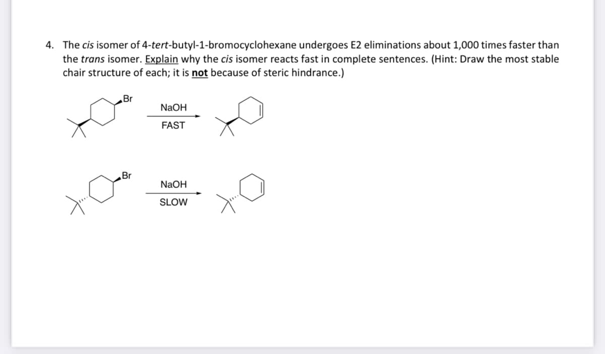 4. The cis isomer of 4-tert-butyl-1-bromocyclohexane undergoes E2 eliminations about 1,000 times faster than
the trans isomer. Explain why the cis isomer reacts fast in complete sentences. (Hint: Draw the most stable
chair structure of each; it is not because of steric hindrance.)
Br
Br
NaOH
FAST
NaOH
SLOW