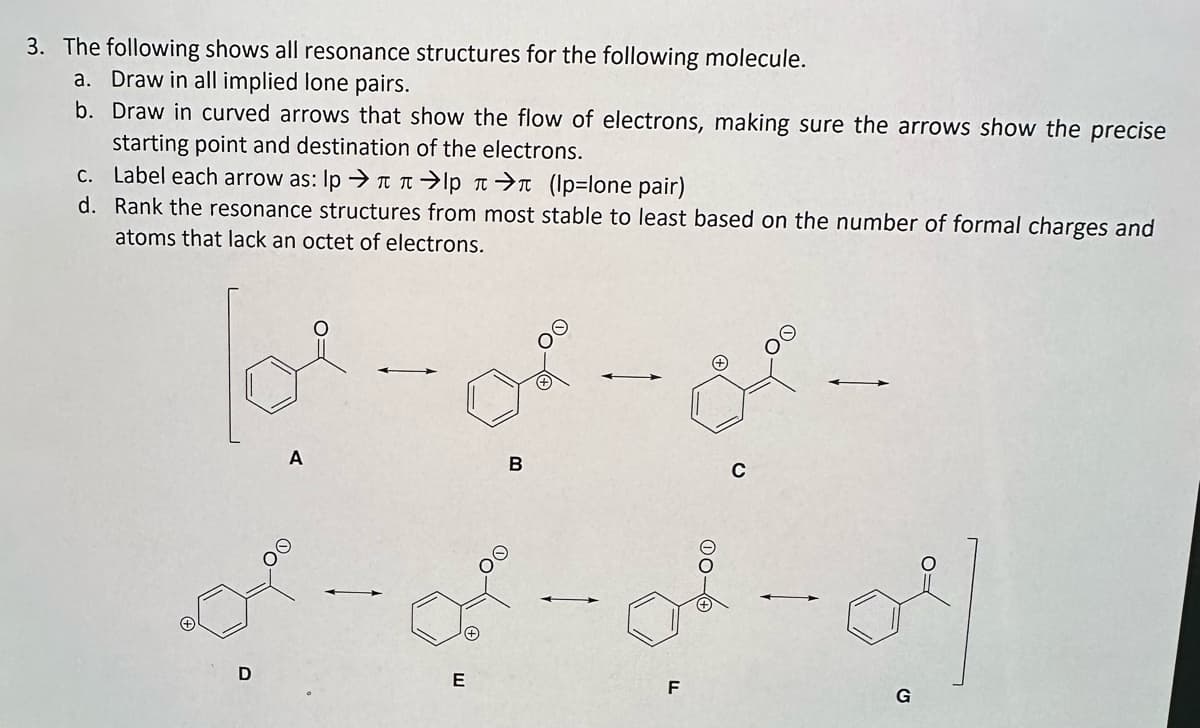 3. The following shows all resonance structures for the following molecule.
a. Draw in all implied lone pairs.
b. Draw in curved arrows that show the flow of electrons, making sure the arrows show the precise
starting point and destination of the electrons.
Label each arrow as: lp →→→л (p=lone pair)
c.
d.
Rank the resonance structures from most stable to least based on the number of formal charges and
atoms that lack an octet of electrons.
ol-of-o.
B
A
D
d-d-d-o
E
C
F
G