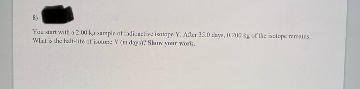 8)
You start with a 2.00 kg sample of radioactive isotope Y. After 35.0 days, 0.200 kg of the isotope remains.
What is the half-life of isotope Y (in days)? Show your work.