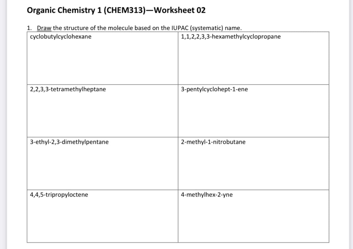 Organic Chemistry 1 (CHEM313)-Worksheet 02
1. Draw the structure of the molecule based on the IUPAC (systematic) name.
cyclobutylcyclohexane
2,2,3,3-tetramethylheptane
3-ethyl-2,3-dimethylpentane
4,4,5-tripropyloctene
1,1,2,2,3,3-hexamethylcyclopropane
3-pentylcyclohept-1-ene
2-methyl-1-nitrobutane
4-methylhex-2-yne