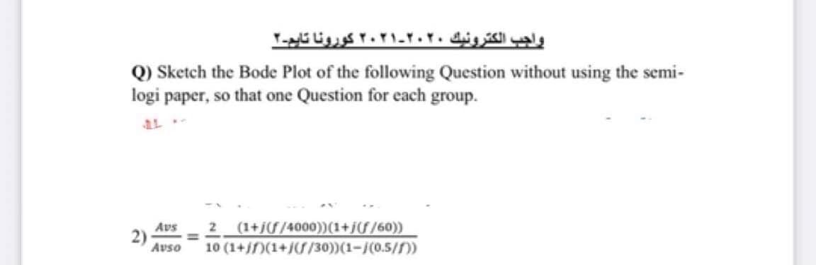 واجب الكترونيك ۲۰۲۰-۲۰۲۱ کورونا تایم-۲
Q) Sketch the Bode Plot of the following Question without using the semi-
logi paper, so that one Question for each group.
Avs
2)
Avso
(1+j/4000))(1+j/60))
10 (1+)(1+//30))(1-/(0.5/f))
2
