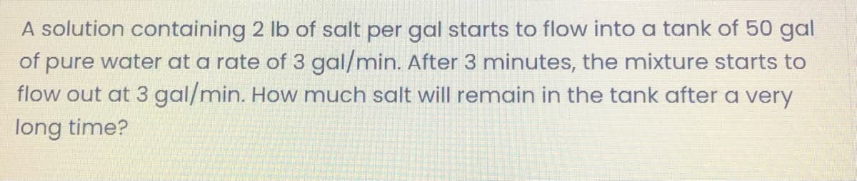 A solution containing 2 lb of salt per gal starts to flow into a tank of 50 gal
of pure water at a rate of 3 gal/min. After 3 minutes, the mixture starts to
flow out at 3 gal/min. How much salt will remain in the tank after a very
long time?
