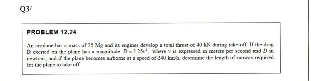 Q3/
PROBLEM 12.24
An airplane has a mass of 25 Mg and its engines develop a total thrust of 40 kN during take-off. If the drag
D exerted on the plane has a magnitude D = 2.25v, where v is expressed in meters per second andD in
newtons, and if the plane becomes airbone at a speed of 240 km/h, determine the length of runway required
for the plane to take off.
