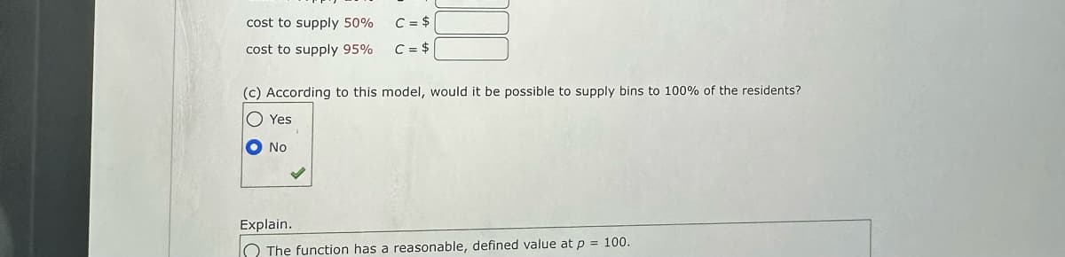 cost to supply 50%
cost to supply 95%
C = $
C = $
11
(c) According to this model, would it be possible to supply bins to 100% of the residents?
O Yes
( NO
Explain.
The function has a reasonable, defined value at p = 100.