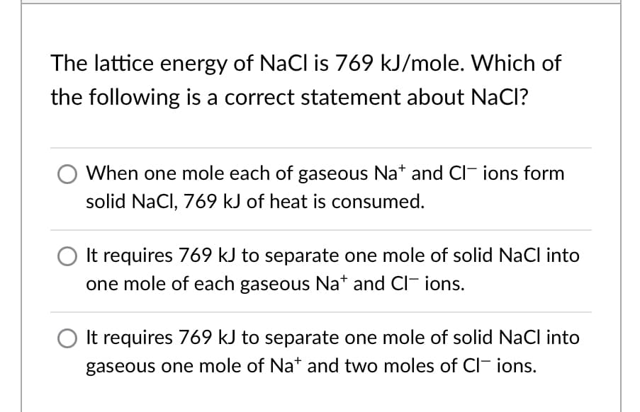 The lattice energy of NaCl is 769 kJ/mole. Which of
the following is a correct statement about NaCl?
When one mole each of gaseous Nat and CI- ions form
solid NaCl, 769 kJ of heat is consumed.
It requires 769 kJ to separate one mole of solid NaCl into
one mole of each gaseous Na* and CI- ions.
It requires 769 kJ to separate one mole of solid NaCl into
gaseous one mole of Na* and two moles of CI- ions.
