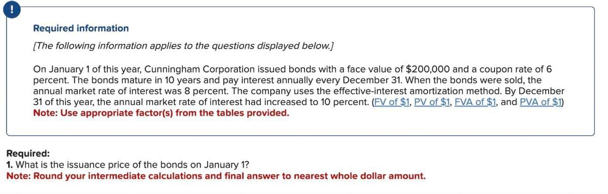 !
Required information
[The following information applies to the questions displayed below.]
On January 1 of this year, Cunningham Corporation issued bonds with a face value of $200,000 and a coupon rate of 6
percent. The bonds mature in 10 years and pay interest annually every December 31. When the bonds were sold, the
annual market rate of interest was 8 percent. The company uses the effective-interest amortization method. By December
31 of this year, the annual market rate of interest had increased to 10 percent. (FV of $1, PV of $1, FVA of $1, and PVA of $1)
Note: Use appropriate factor(s) from the tables provided.
Required:
1. What is the issuance price of the bonds on January 1?
Note: Round your intermediate calculations and final answer to nearest whole dollar amount.