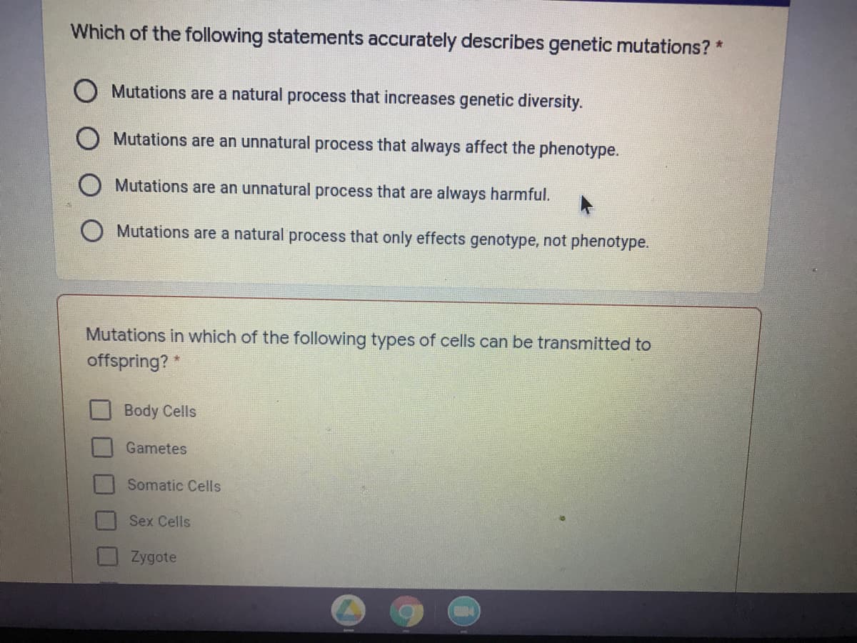 Which of the following statements accurately describes genetic mutations? *
Mutations are a natural process that increases genetic diversity.
Mutations are an unnatural process that always affect the phenotype.
Mutations are an unnatural process that are always harmful.
O Mutations are a natural process that only effects genotype, not phenotype.
Mutations in which of the following types of cells can be transmitted to
offspring?
Body Cells
Gametes
Somatic Cells
Sex Cells
Zygote
