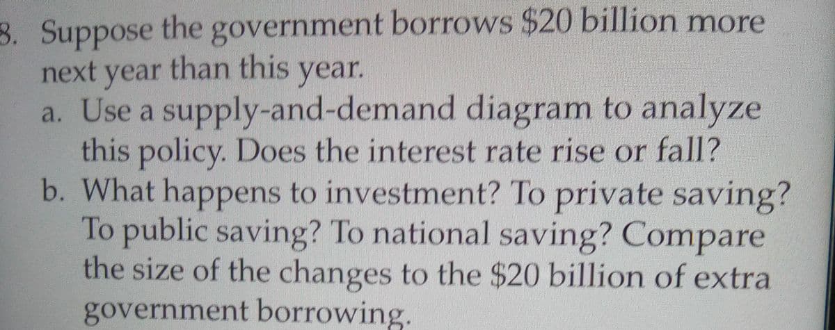 8. Suppose the government borrows $20 billion more
next year than this year.
a. Use a supply-and-demand diagram to analyze
this policy. Does the interest rate rise or fall?
b. What happens to investment? To private saving?
To public saving? To national saving? Compare
the size of the changes to the $20 billion of extra
government borrowing.
