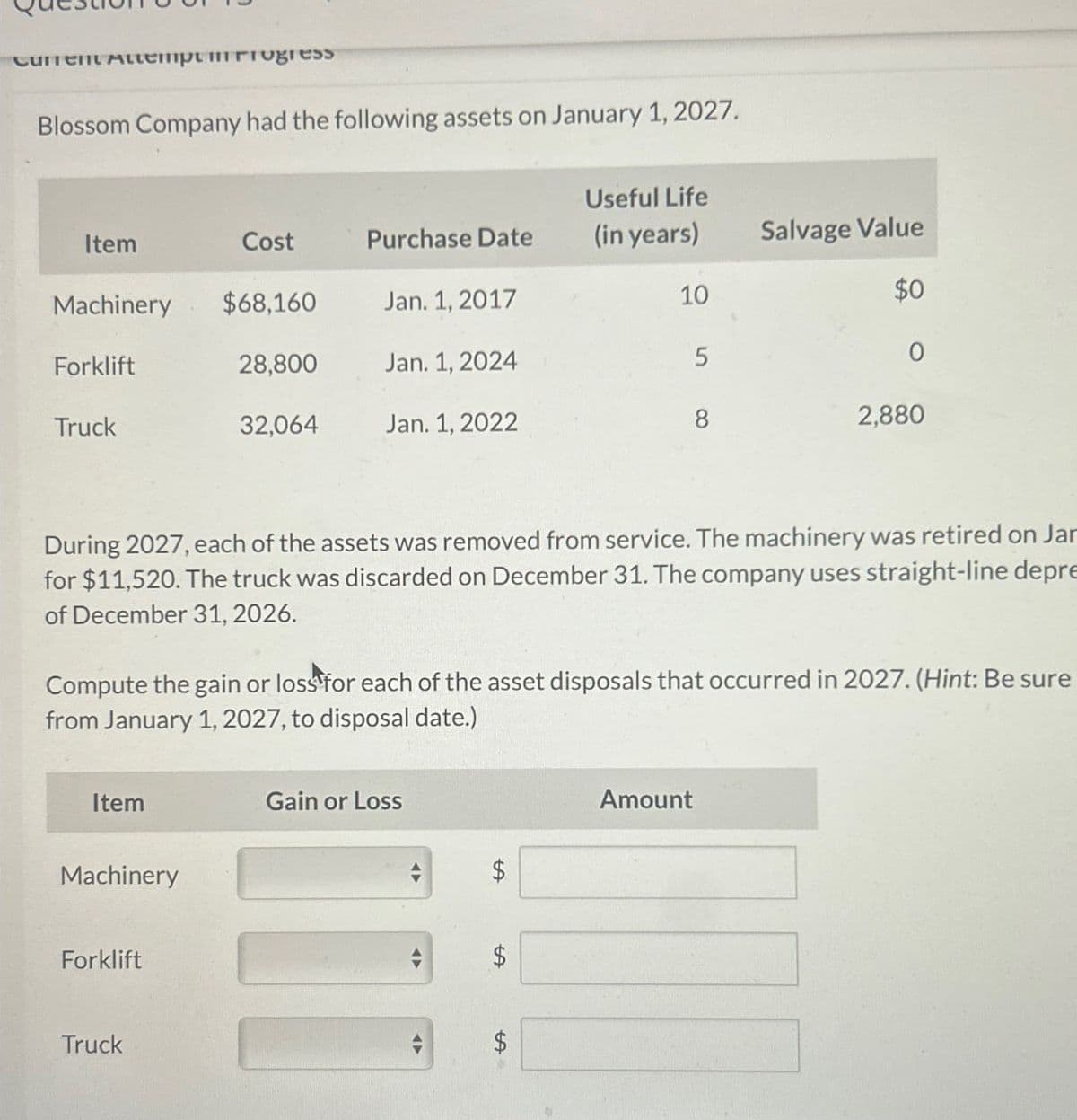 Current Attempt in Progress
Blossom Company had the following assets on January 1, 2027.
Item
Cost
Purchase Date
Useful Life
(in years)
Salvage Value
Machinery
$68,160
Jan. 1, 2017
10
$0
Forklift
28,800
Jan. 1, 2024
5
0
Truck
32,064
Jan. 1, 2022
8
2,880
During 2027, each of the assets was removed from service. The machinery was retired on Jar
for $11,520. The truck was discarded on December 31. The company uses straight-line depre
of December 31, 2026.
Compute the gain or loss for each of the asset disposals that occurred in 2027. (Hint: Be sure
from January 1, 2027, to disposal date.)
Item
Machinery
Forklift
Gain or Loss
$
SA
$
Truck
$
Amount