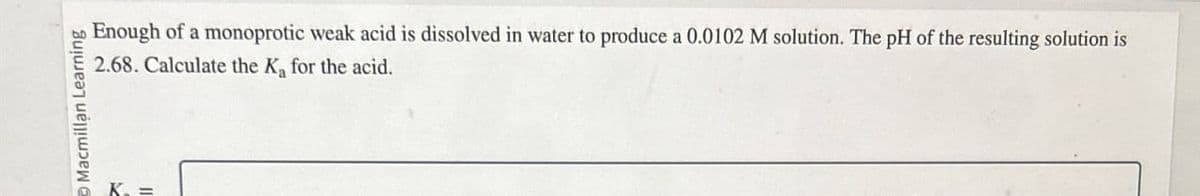O Macmillan Learning
Enough of a monoprotic weak acid is dissolved in water to produce a 0.0102 M solution. The pH of the resulting solution is
2.68. Calculate the K for the acid.